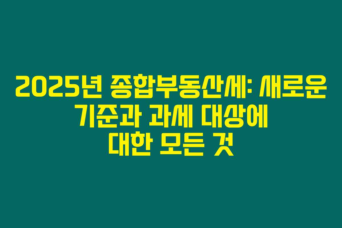 2025년 종합부동산세: 새로운 기준과 과세 대상에 대한 모든 것