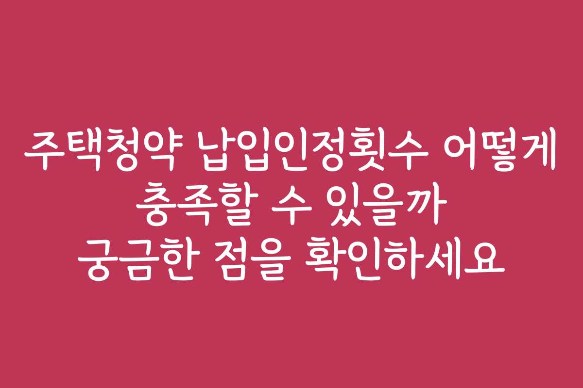 주택청약 납입인정횟수 어떻게 충족할 수 있을까 궁금한 점을 확인하세요