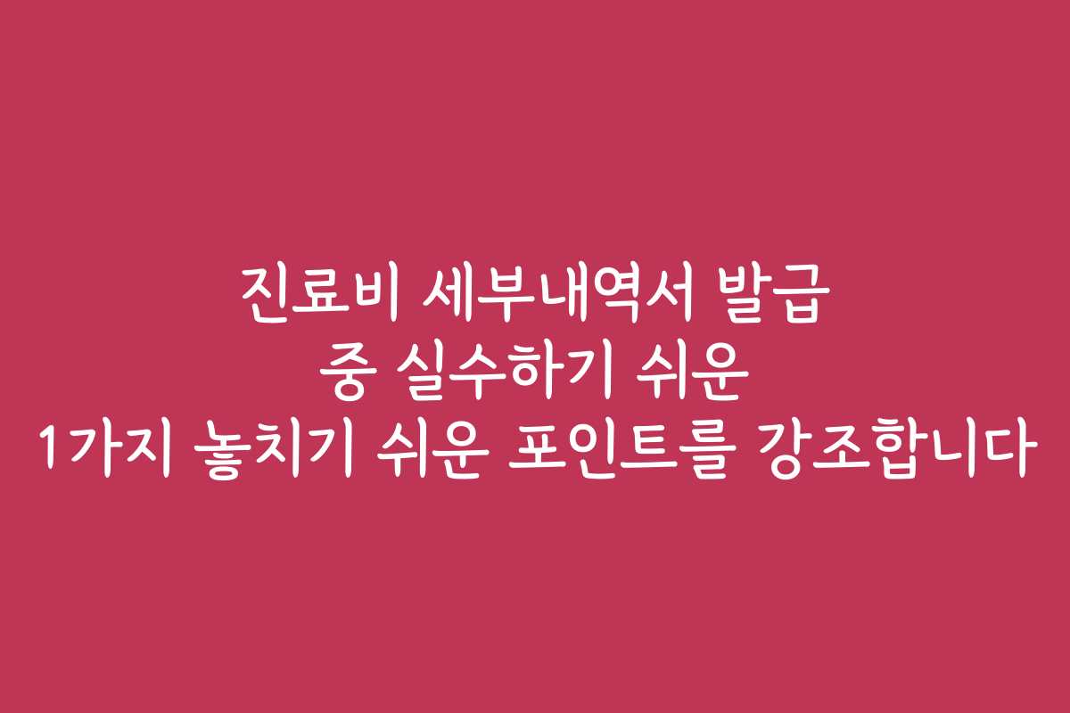 진료비 세부내역서 발급 중 실수하기 쉬운 1가지 놓치기 쉬운 포인트를 강조합니다