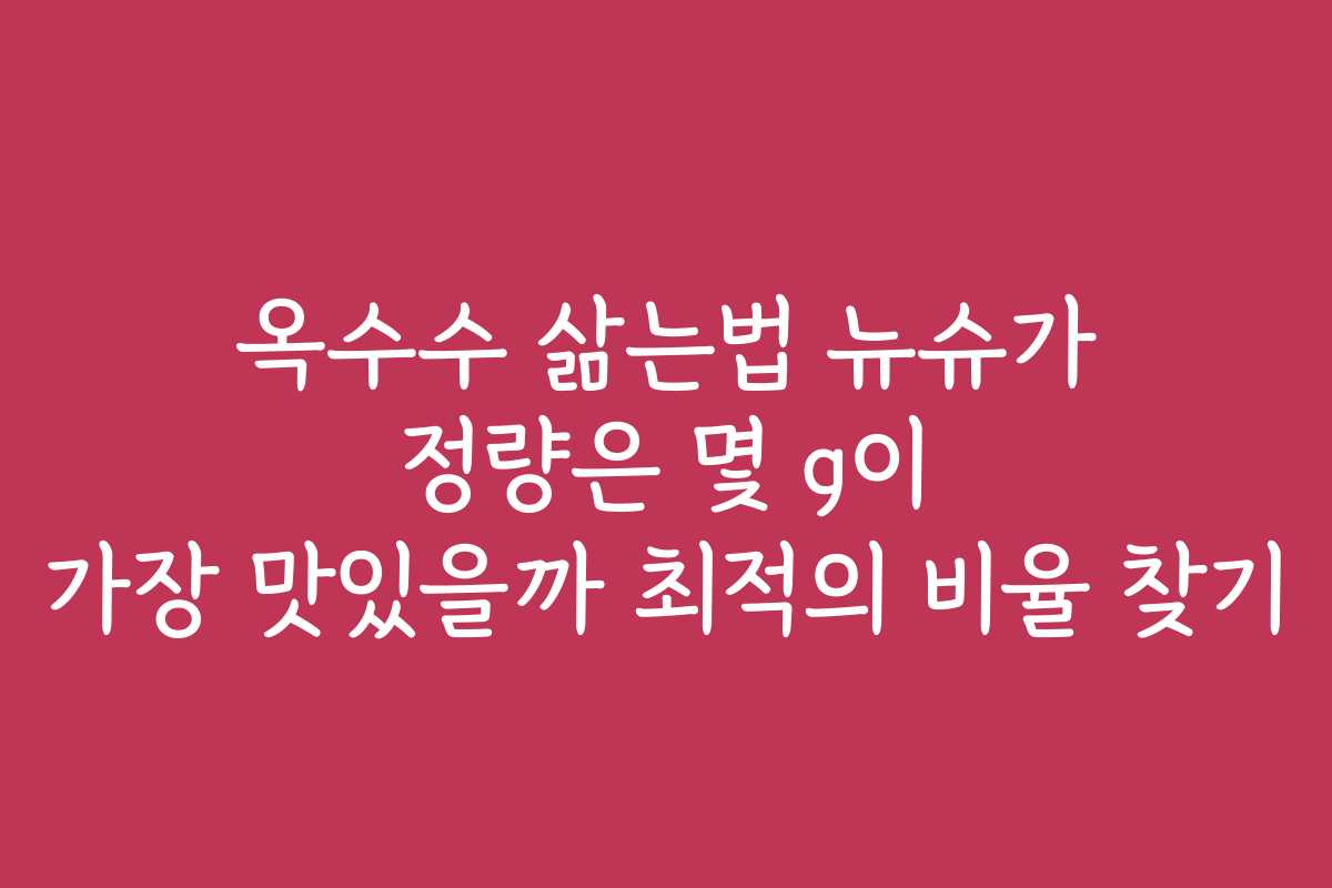 옥수수 삶는법 뉴슈가 정량은 몇 g이 가장 맛있을까 최적의 비율 찾기