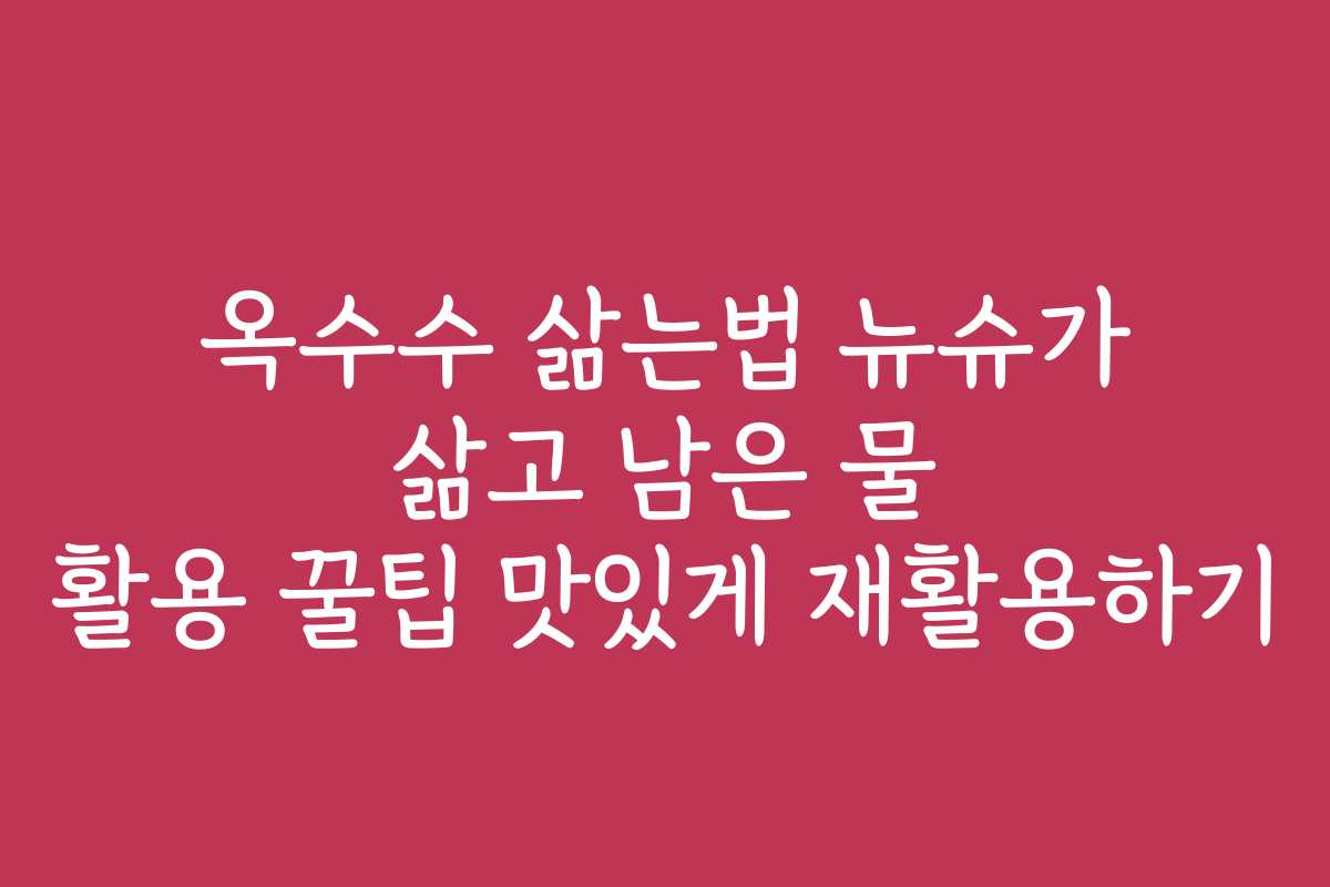 옥수수 삶는법 뉴슈가 삶고 남은 물 활용 꿀팁 맛있게 재활용하기