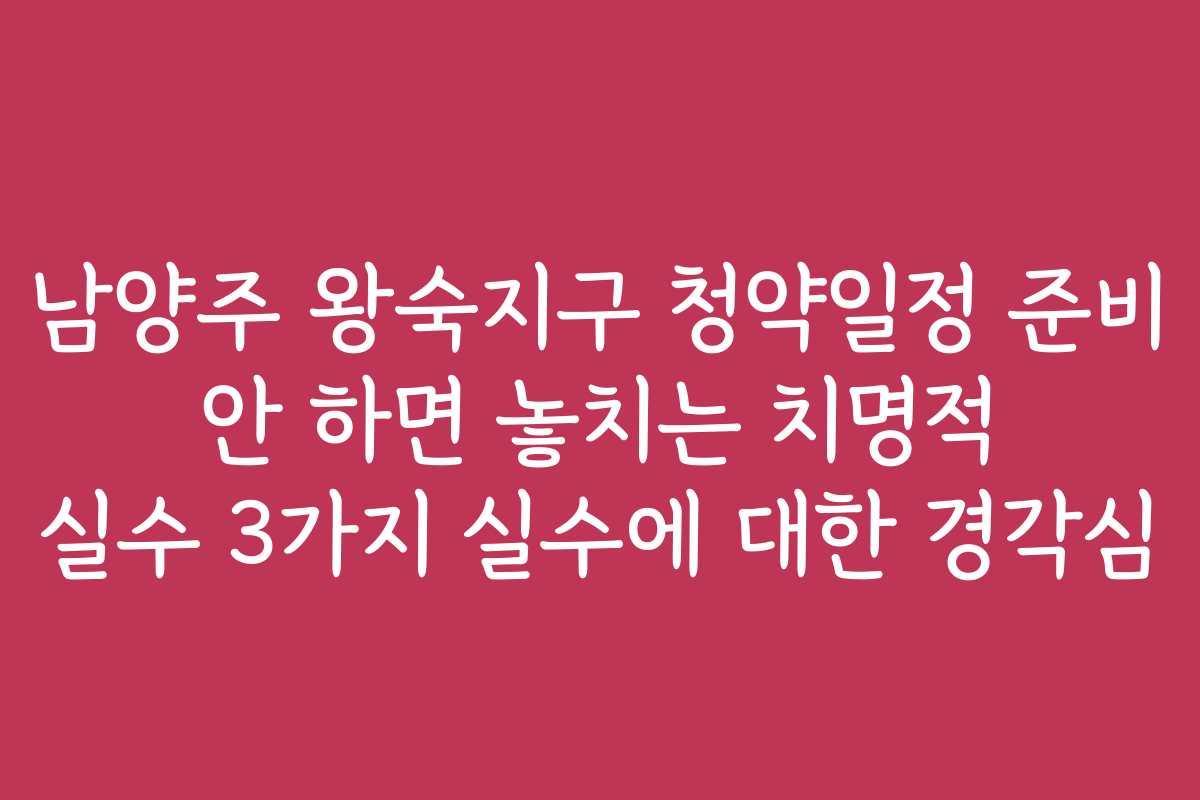 남양주 왕숙지구 청약일정 준비 안 하면 놓치는 치명적 실수 3가지 실수에 대한 경각심