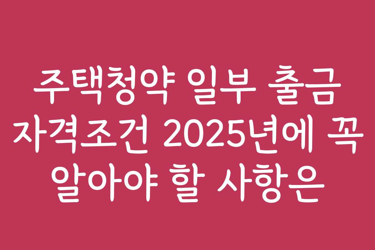주택청약 일부 출금 자격조건 2025년에 꼭 알아야 할 사항은