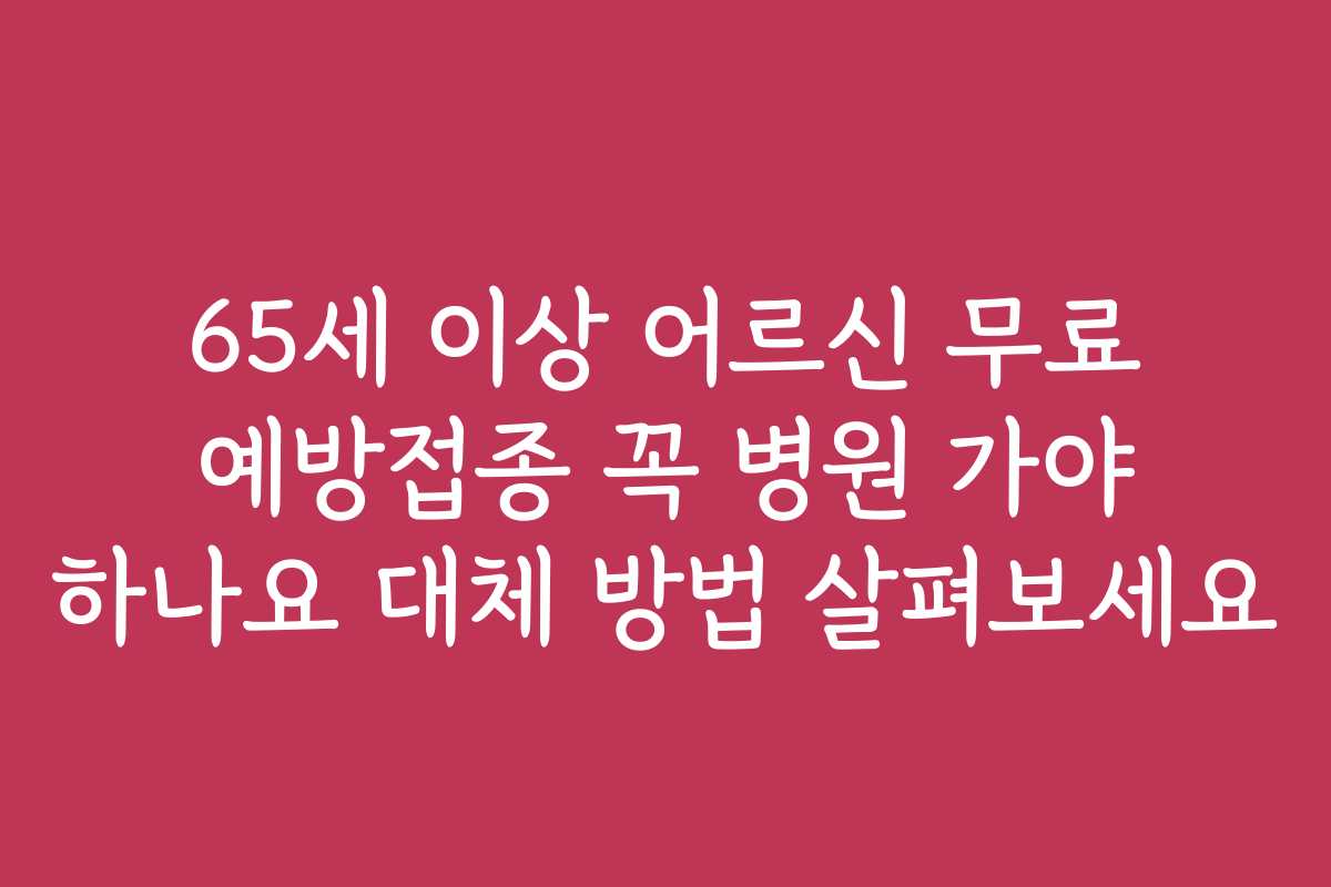 65세 이상 어르신 무료 예방접종 꼭 병원 가야 하나요 대체 방법 살펴보세요