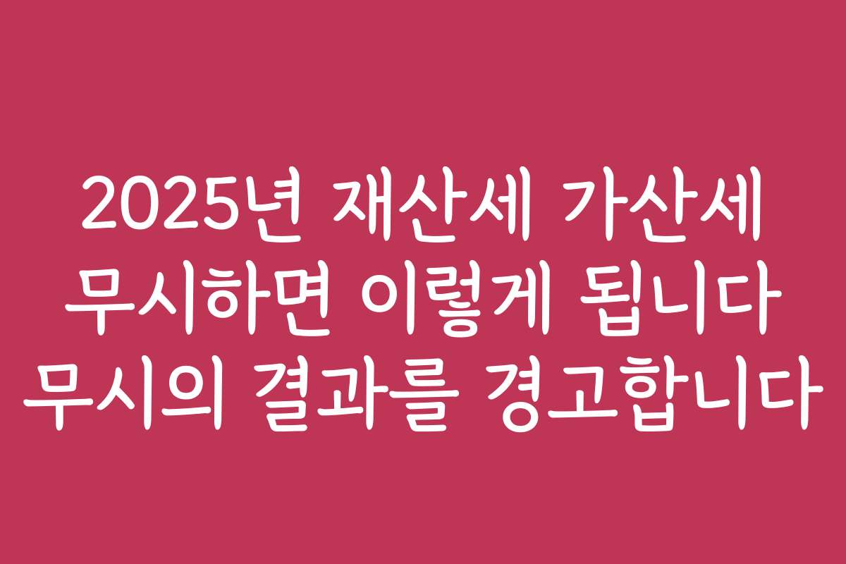 2025년 재산세 가산세 무시하면 이렇게 됩니다 무시의 결과를 경고합니다