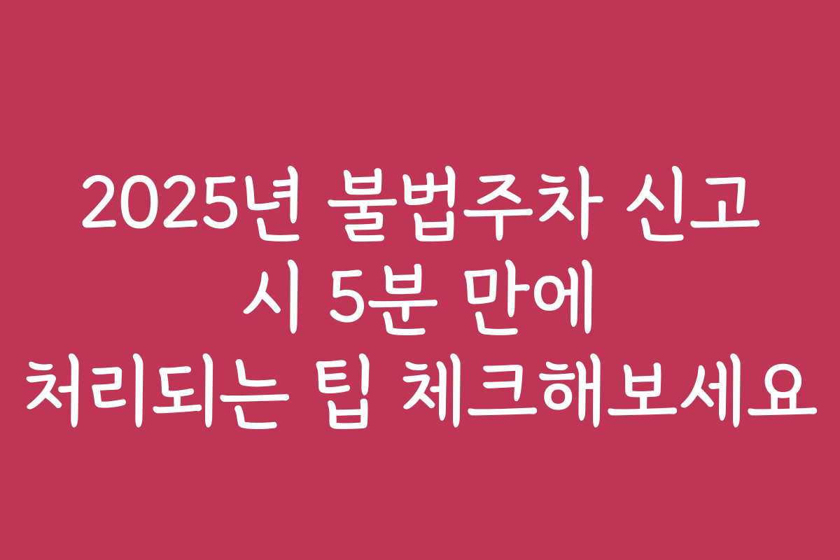 2025년 불법주차 신고 시 5분 만에 처리되는 팁 체크해보세요