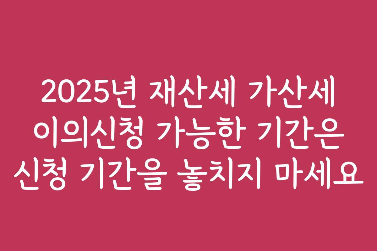 2025년 재산세 가산세 이의신청 가능한 기간은 신청 기간을 놓치지 마세요
