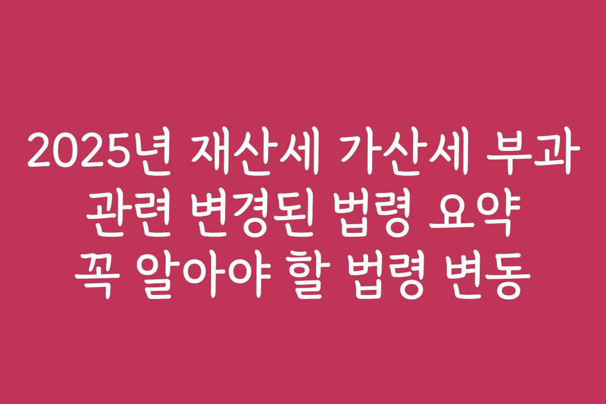 2025년 재산세 가산세 부과 관련 변경된 법령 요약 꼭 알아야 할 법령 변동