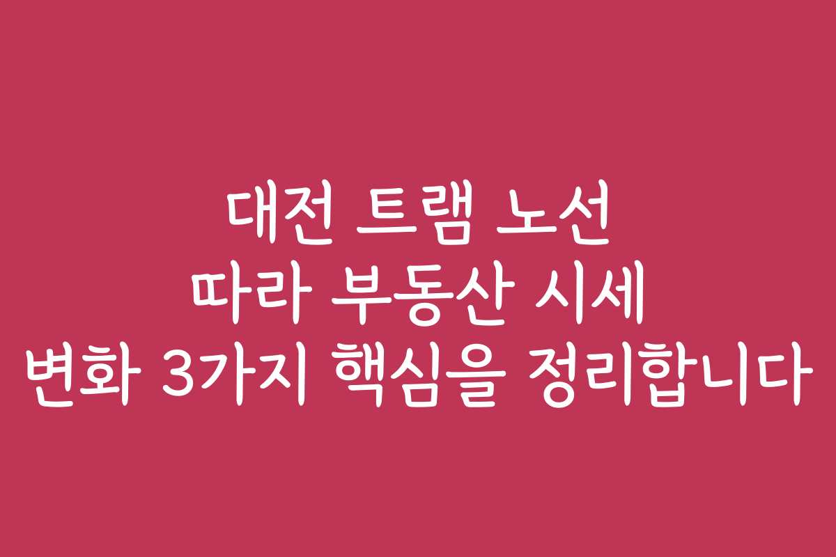 대전 트램 노선 따라 부동산 시세 변화 3가지 핵심을 정리합니다