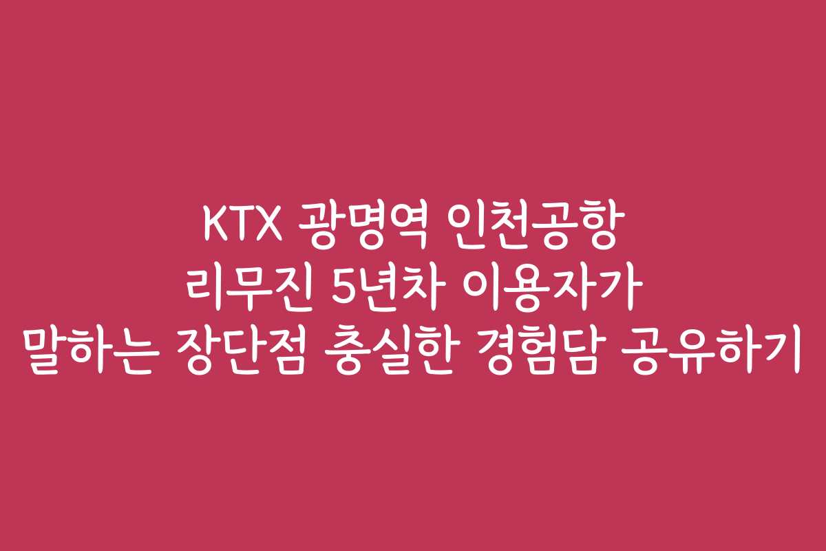KTX 광명역 인천공항 리무진 5년차 이용자가 말하는 장단점 충실한 경험담 공유하기