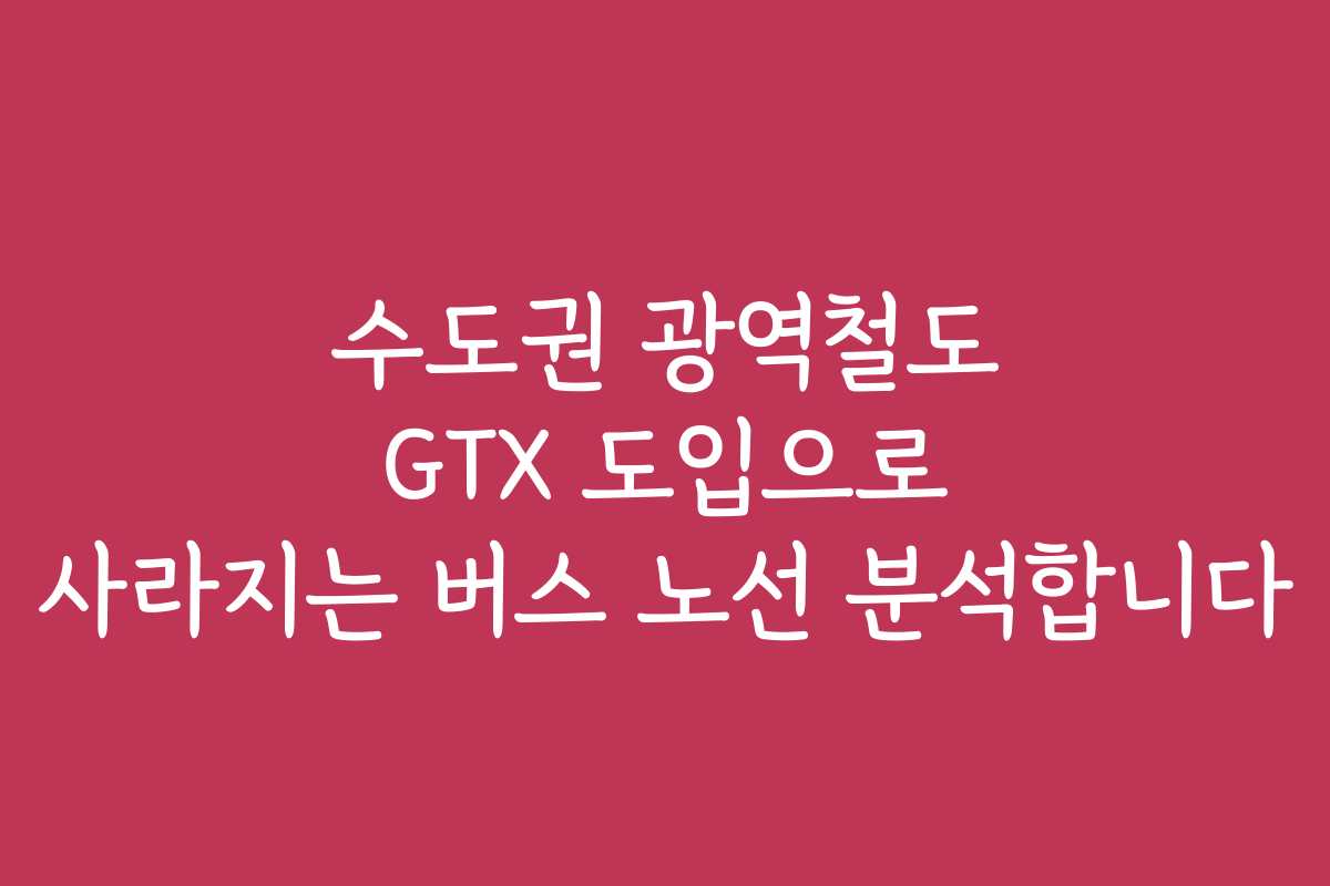수도권 광역철도 GTX 도입으로 사라지는 버스 노선 분석합니다