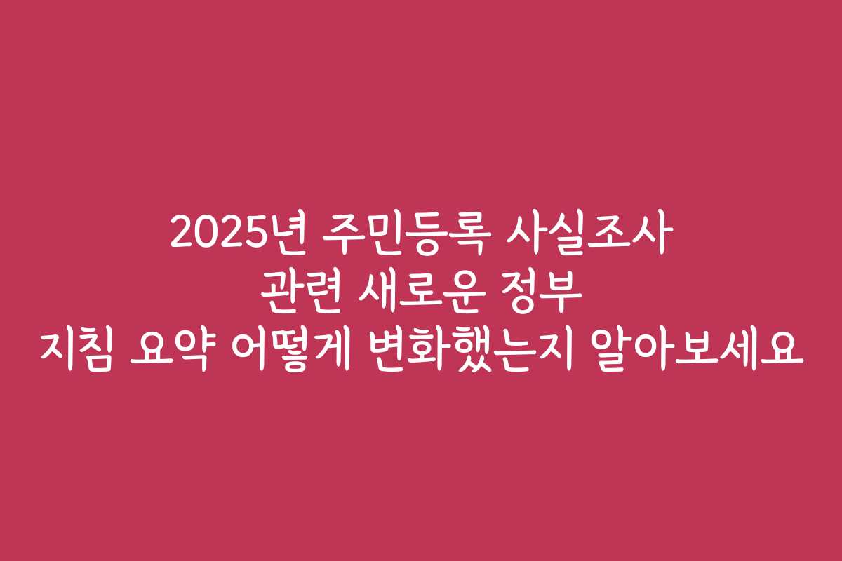 2025년 주민등록 사실조사 관련 새로운 정부 지침 요약 어떻게 변화했는지 알아보세요