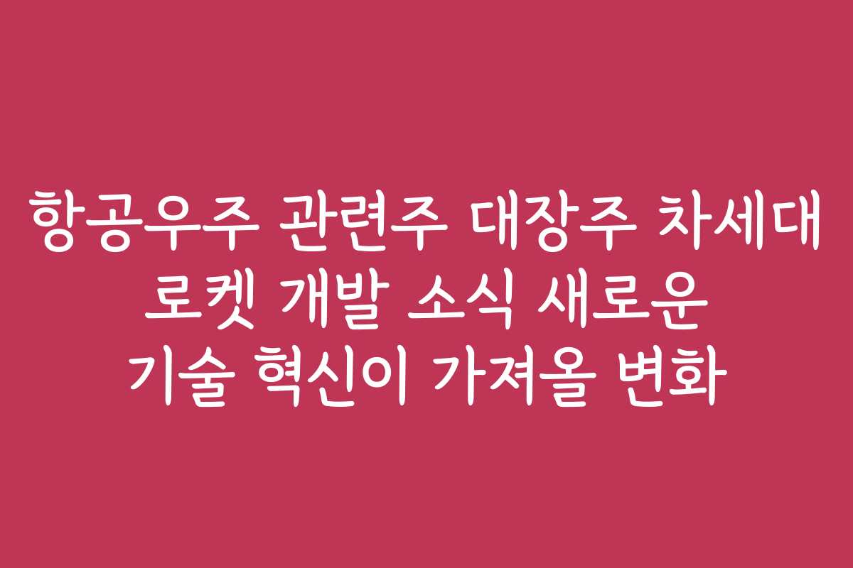 항공우주 관련주 대장주 차세대 로켓 개발 소식 새로운 기술 혁신이 가져올 변화