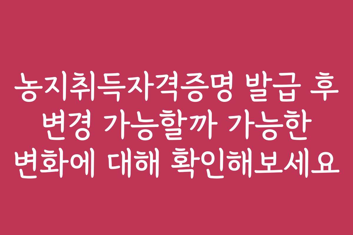 농지취득자격증명 발급 후 변경 가능할까 가능한 변화에 대해 확인해보세요