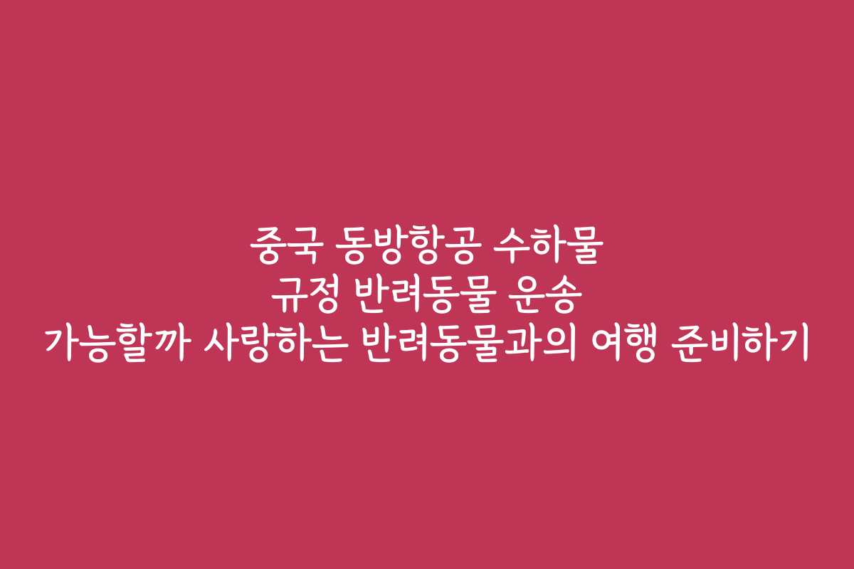 중국 동방항공 수하물 규정 반려동물 운송 가능할까 사랑하는 반려동물과의 여행 준비하기
