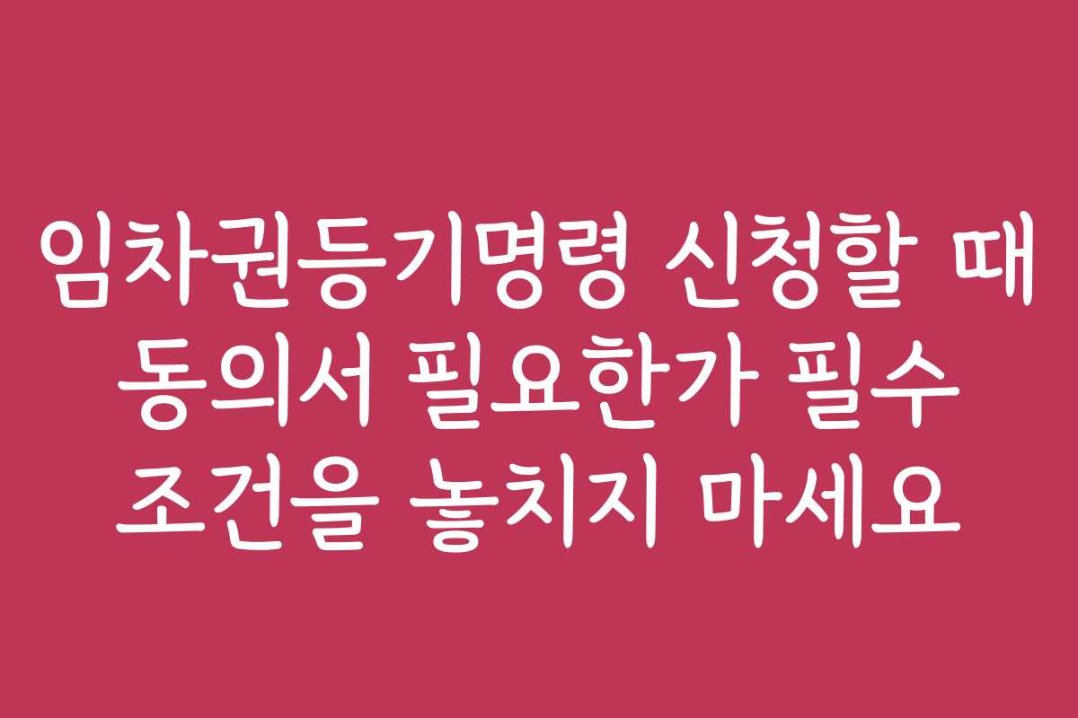 임차권등기명령 신청할 때 동의서 필요한가 필수 조건을 놓치지 마세요