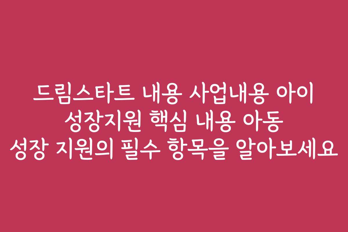 드림스타트 내용 사업내용 아이 성장지원 핵심 내용 아동 성장 지원의 필수 항목을 알아보세요