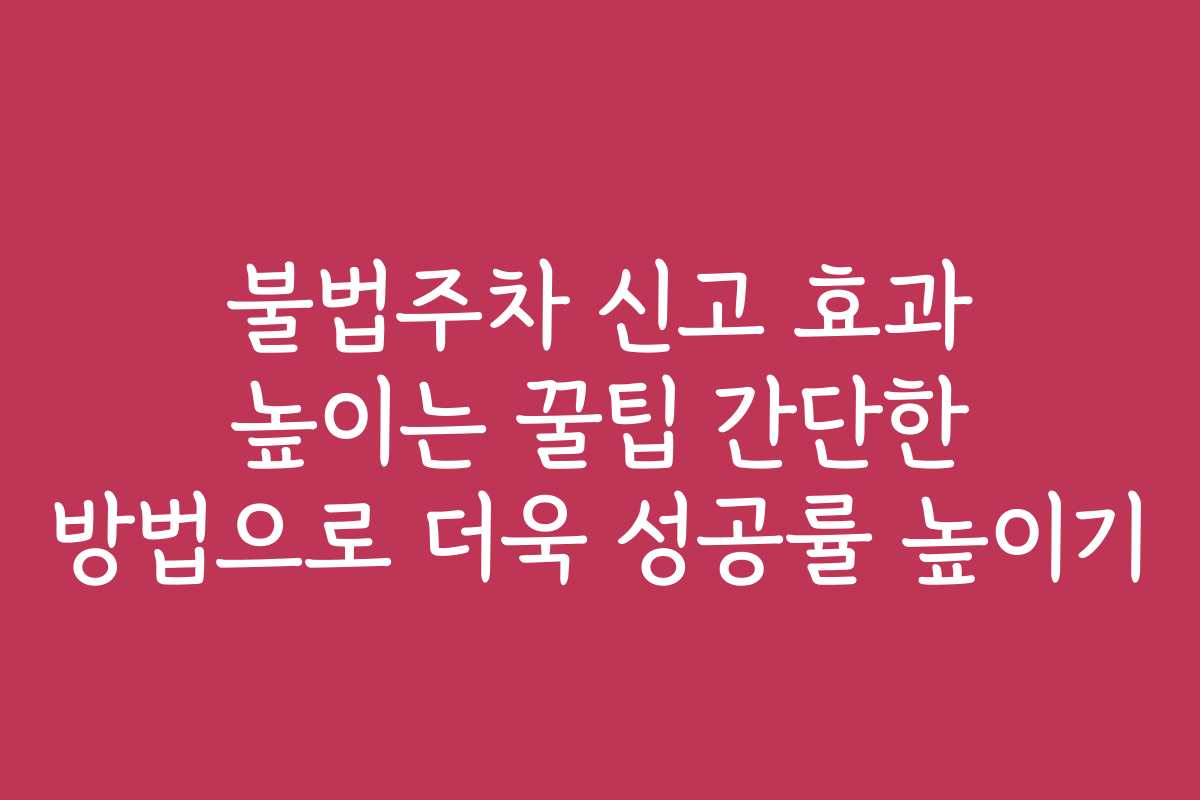 불법주차 신고 효과 높이는 꿀팁 간단한 방법으로 더욱 성공률 높이기