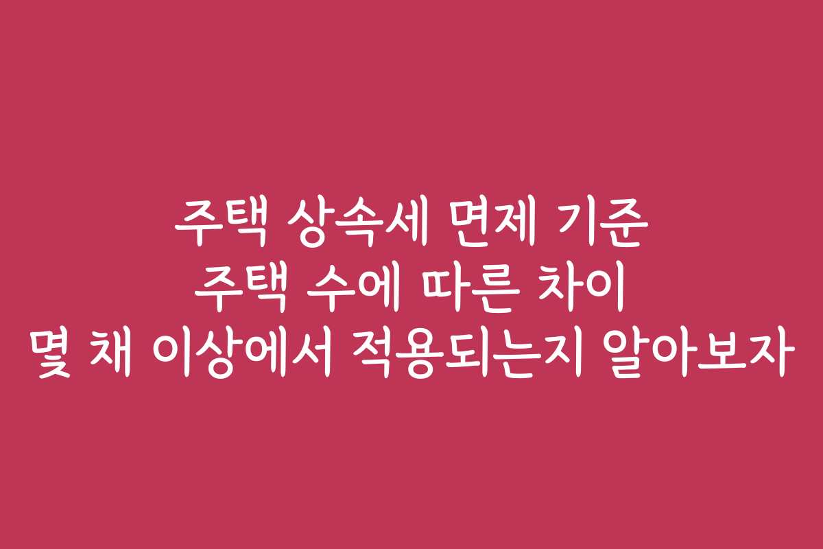 주택 상속세 면제 기준 주택 수에 따른 차이 몇 채 이상에서 적용되는지 알아보자