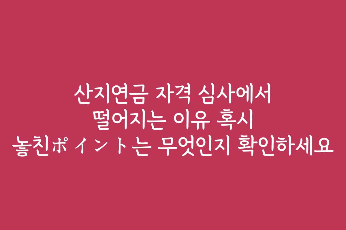 산지연금 자격 심사에서 떨어지는 이유 혹시 놓친ポイント는 무엇인지 확인하세요