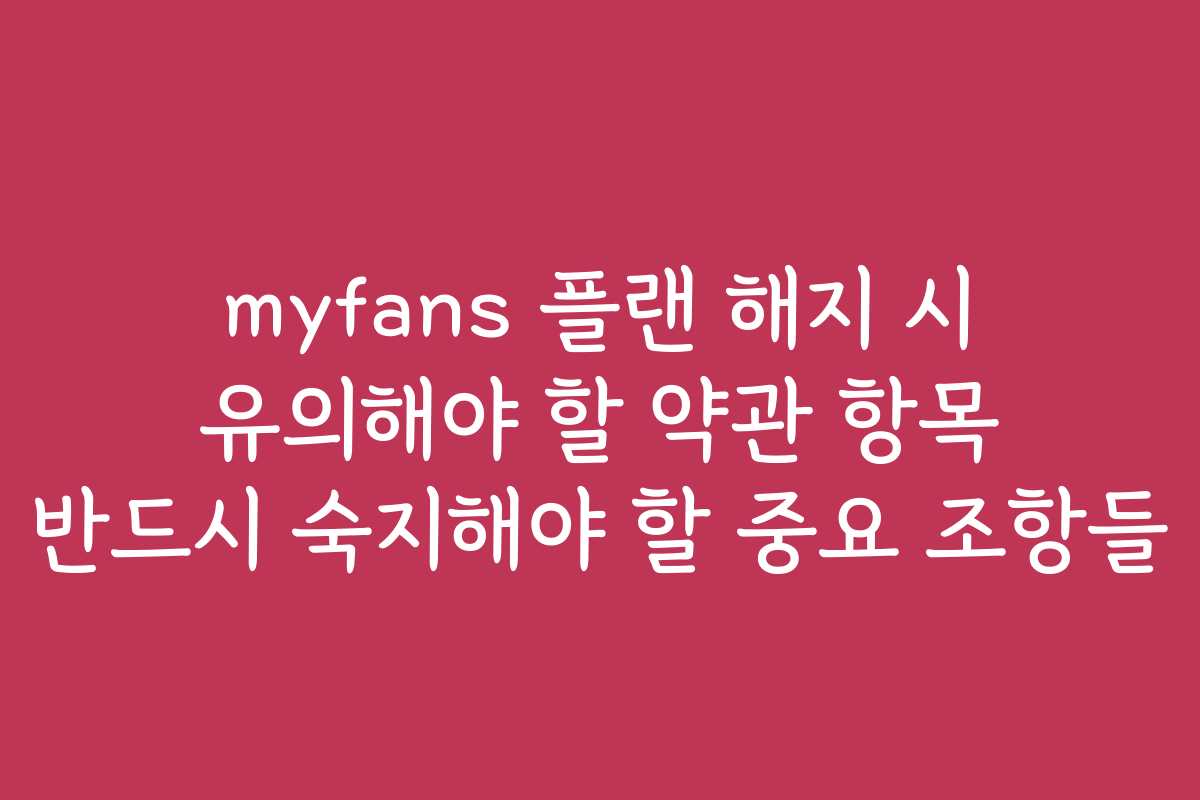 myfans 플랜 해지 시 유의해야 할 약관 항목 반드시 숙지해야 할 중요 조항들