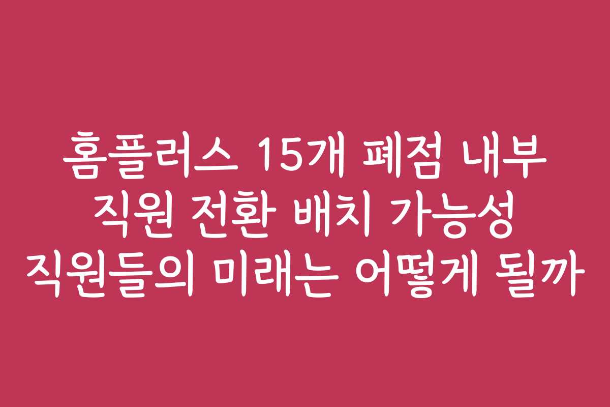 홈플러스 15개 폐점 내부 직원 전환 배치 가능성 직원들의 미래는 어떻게 될까