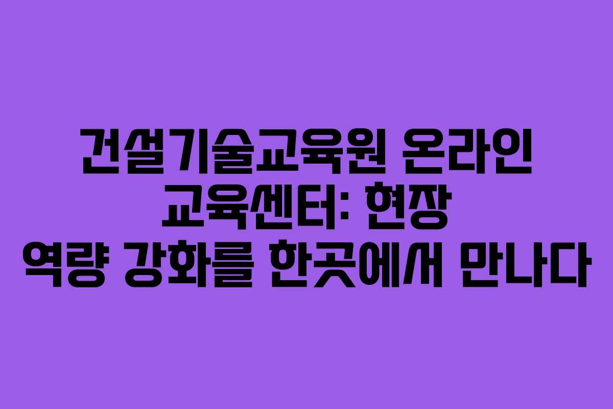 건설기술교육원 온라인 교육센터: 현장 역량 강화를 한곳에서 만나다