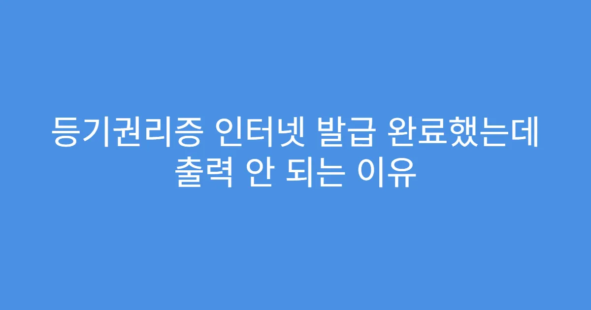 등기권리증 인터넷 발급 완료했는데 출력 안 되는 이유