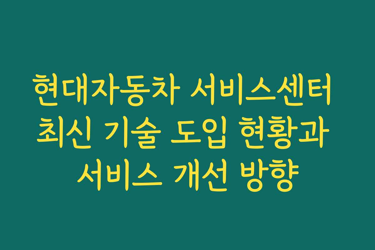 현대자동차 서비스센터 최신 기술 도입 현황과 서비스 개선 방향