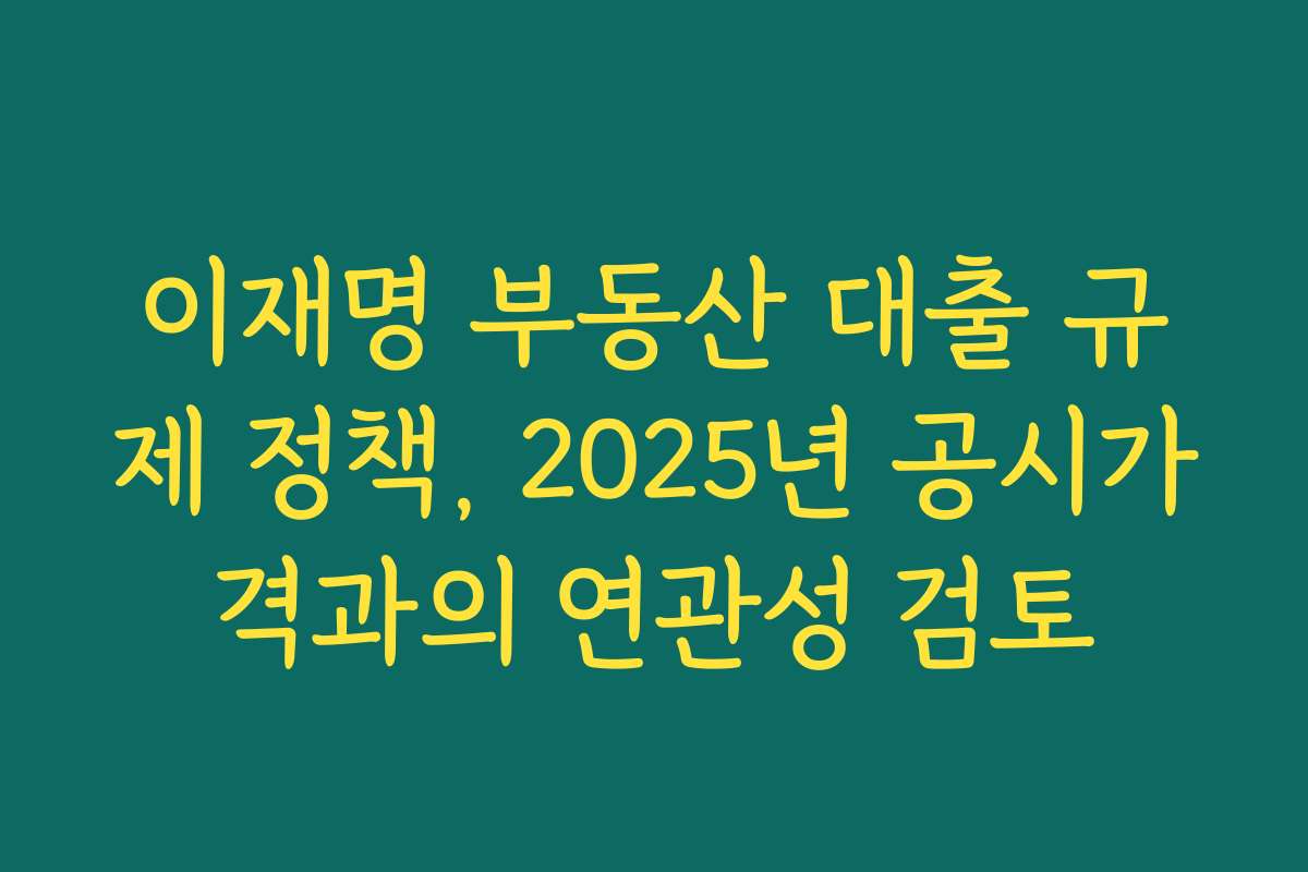 이재명 부동산 대출 규제 정책, 2025년 공시가격과의 연관성 검토