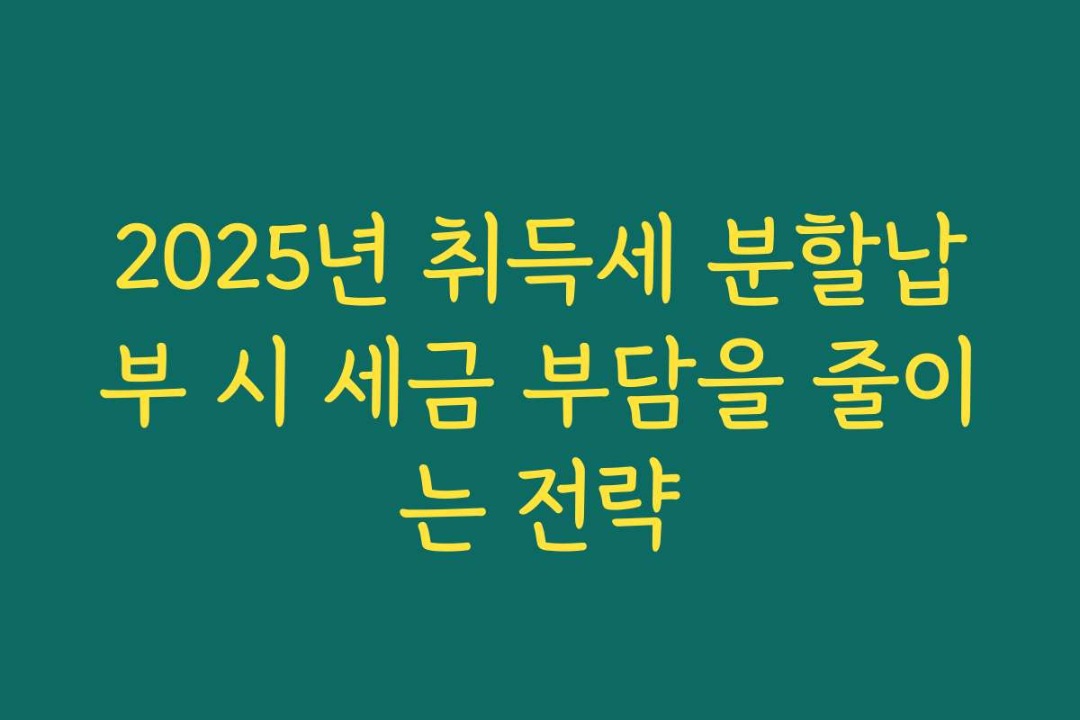 2025년 취득세 분할납부 시 세금 부담을 줄이는 전략