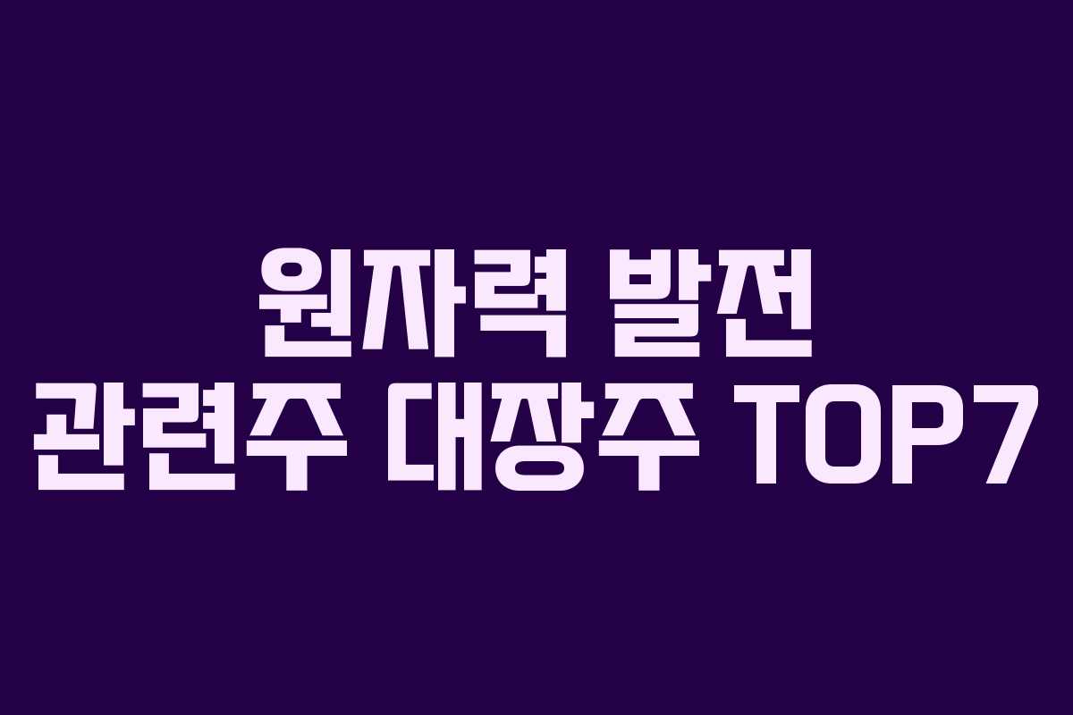 원자력 발전 관련주 대장주 TOP7 원자력 발전 관련주 대장주 TOP7