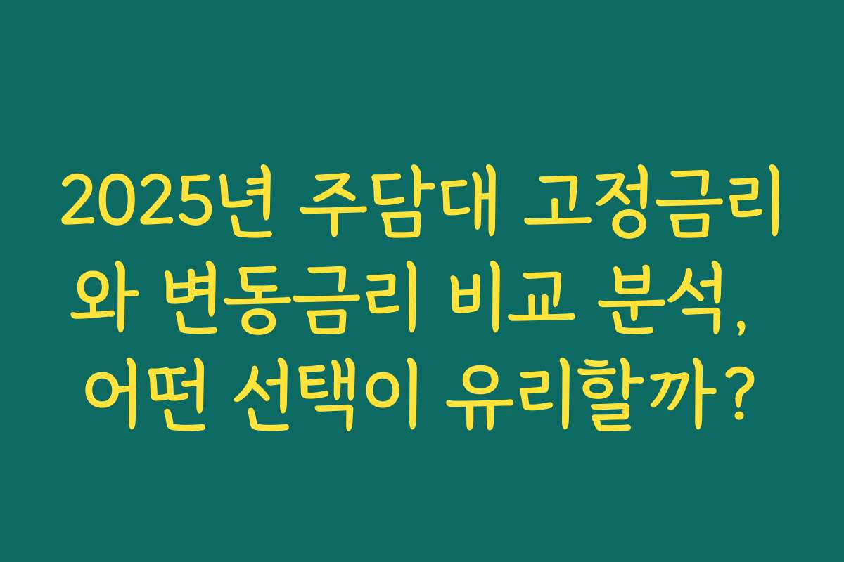 2025년 주담대 고정금리와 변동금리 비교 분석, 어떤 선택이 유리할까?