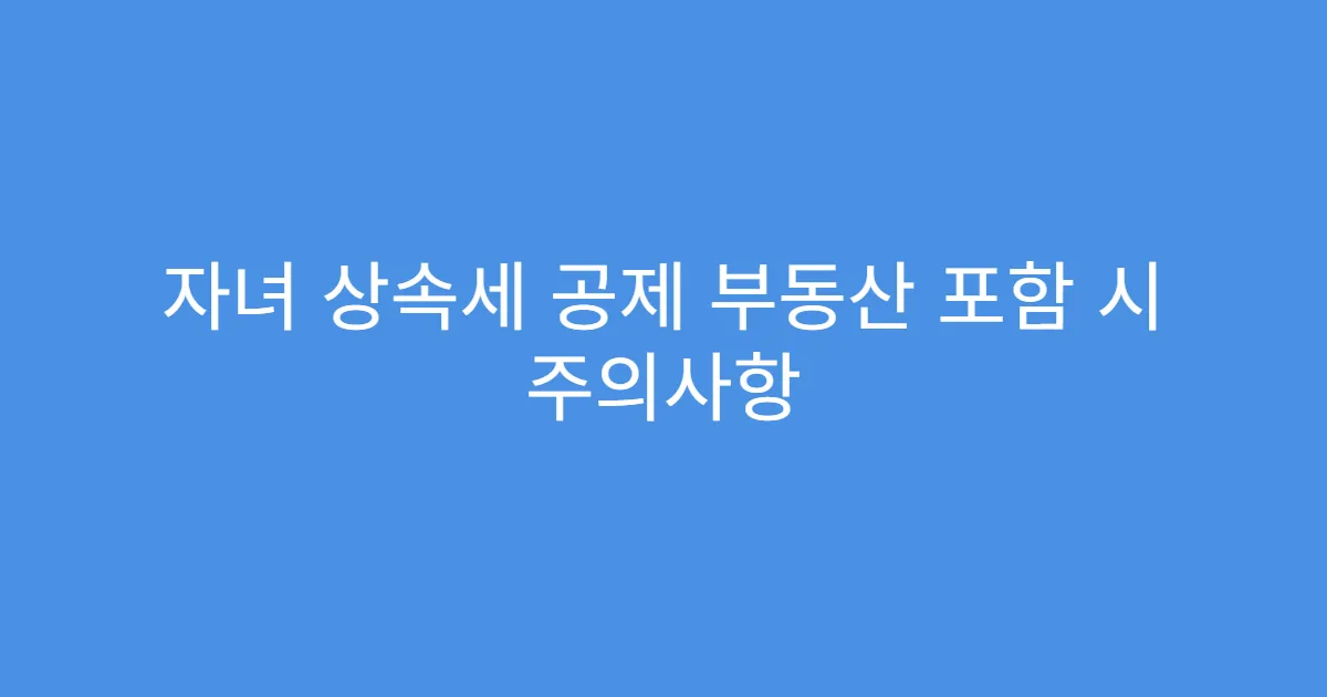 자녀 상속세 공제 부동산 포함 시 주의사항