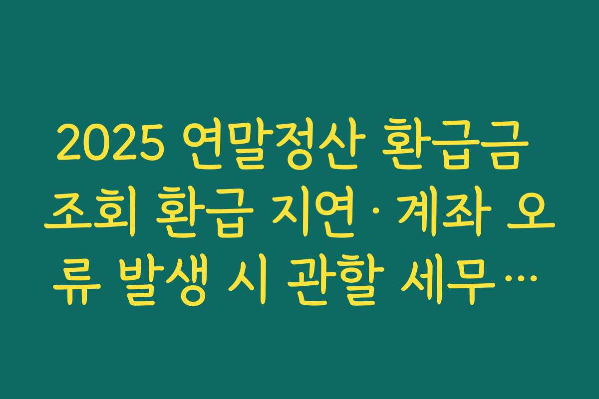 2025 연말정산 환급금 조회 환급 지연·계좌 오류 발생 시 관할 세무서에 문의하는 절차 정리