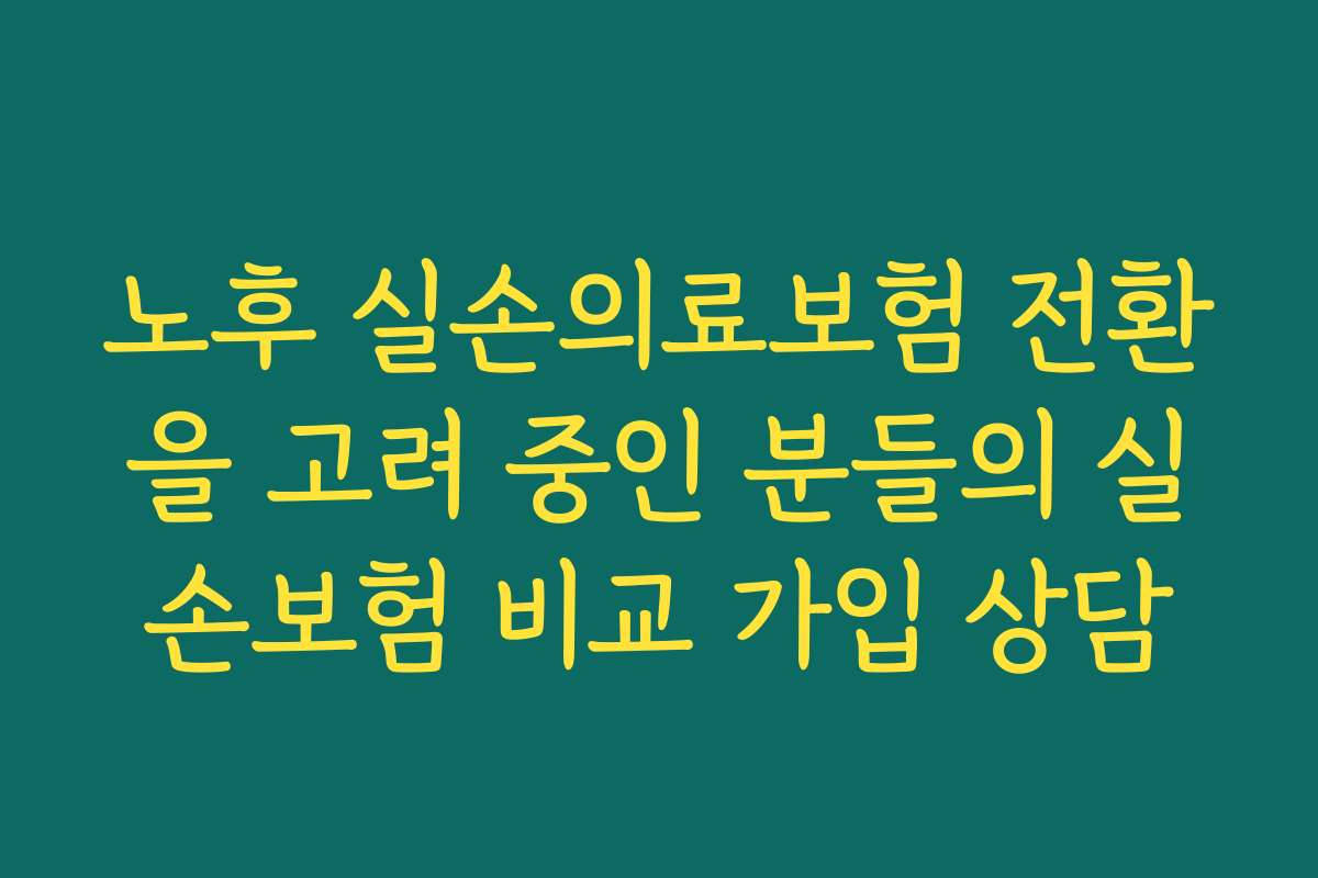 노후 실손의료보험 전환을 고려 중인 분들의 실손보험 비교 가입 상담