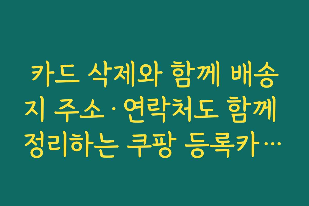 카드 삭제와 함께 배송지 주소·연락처도 함께 정리하는 쿠팡 등록카드 삭제 방법