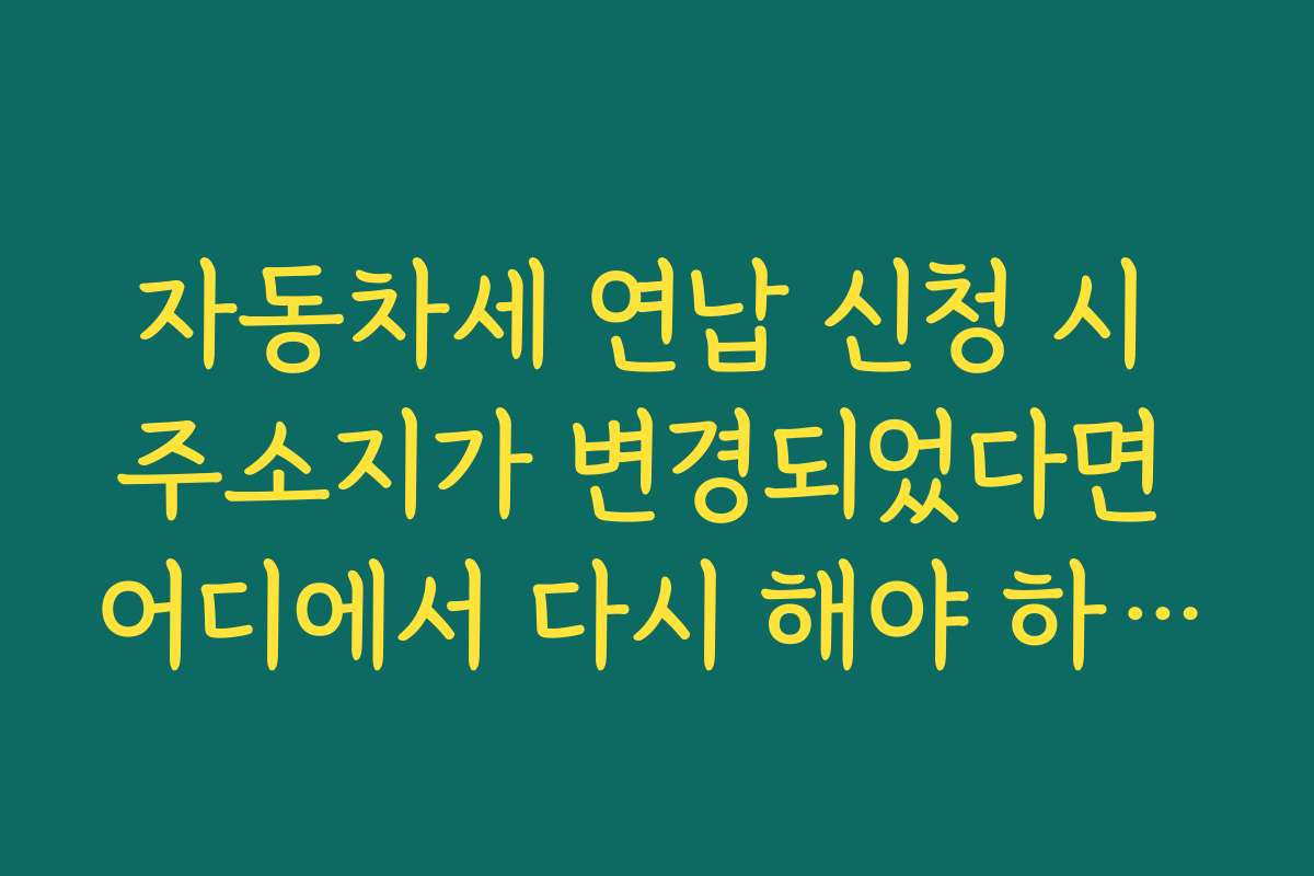 자동차세 연납 신청 시 주소지가 변경되었다면 어디에서 다시 해야 하나요