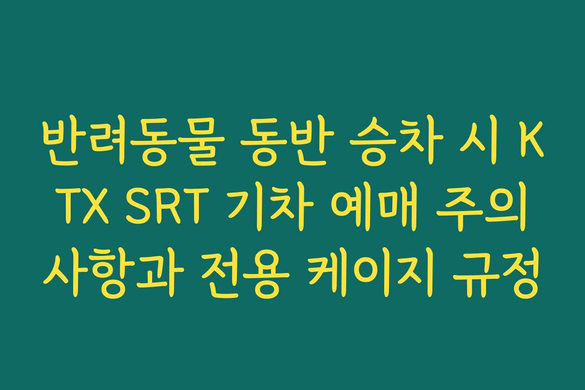 반려동물 동반 승차 시 KTX SRT 기차 예매 주의사항과 전용 케이지 규정