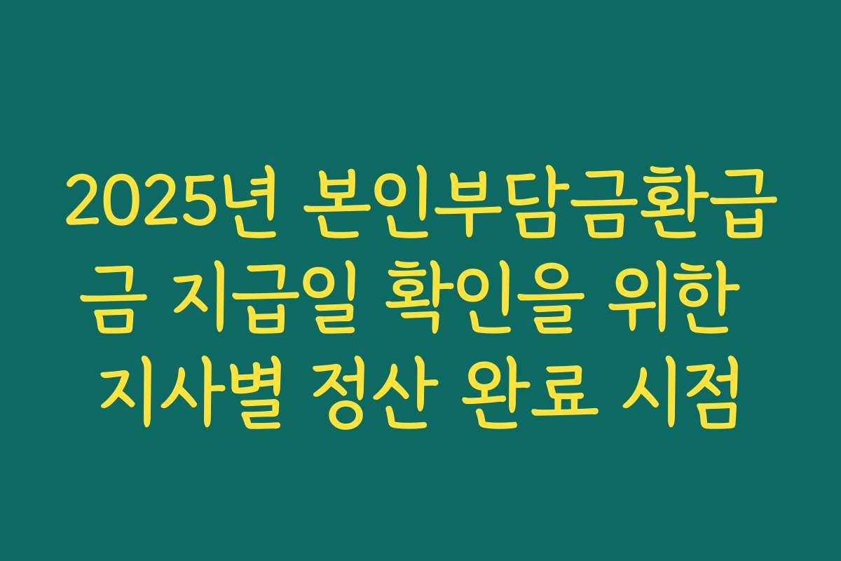 2025년 본인부담금환급금 지급일 확인을 위한 지사별 정산 완료 시점