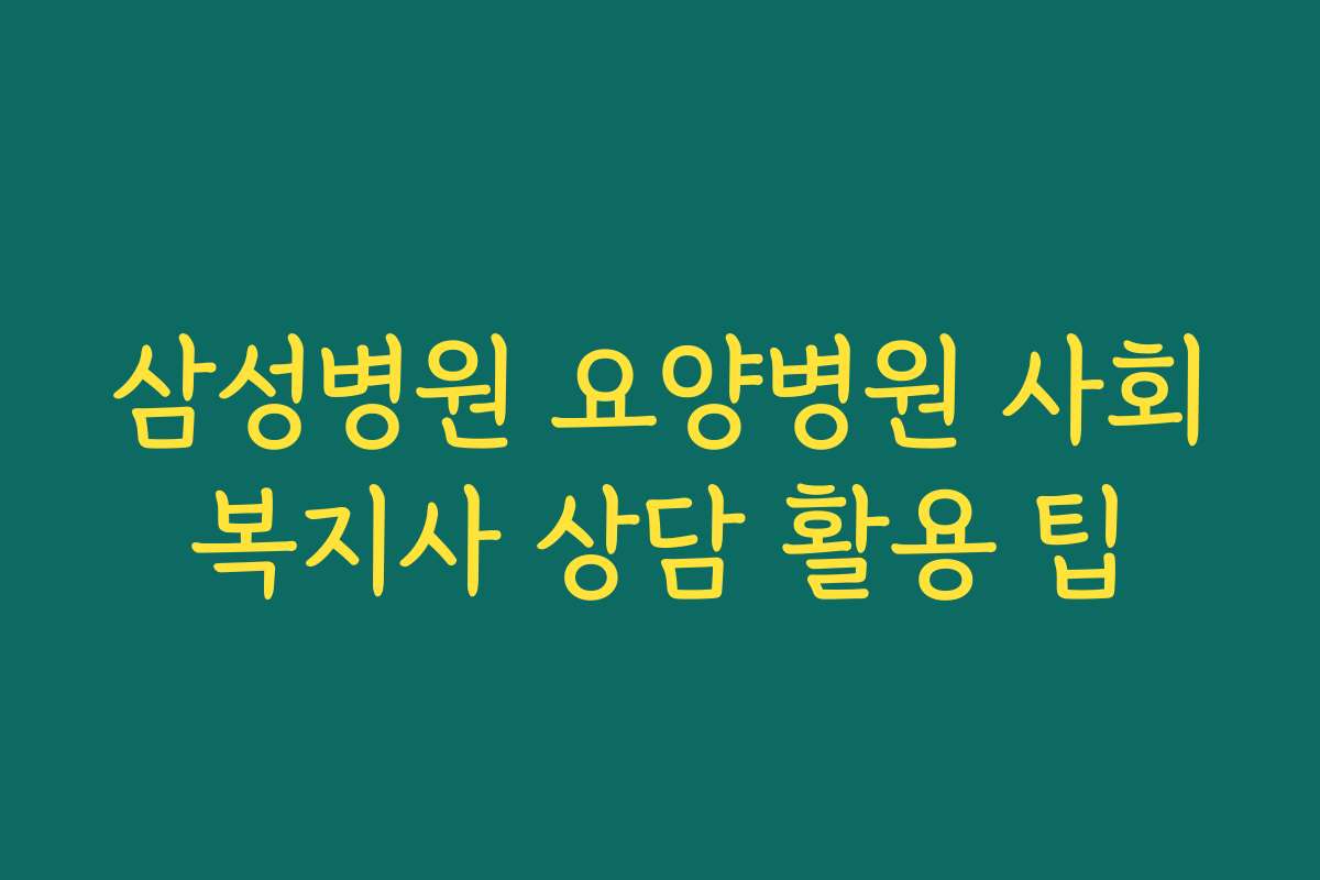 삼성병원 요양병원 사회복지사 상담 활용 팁