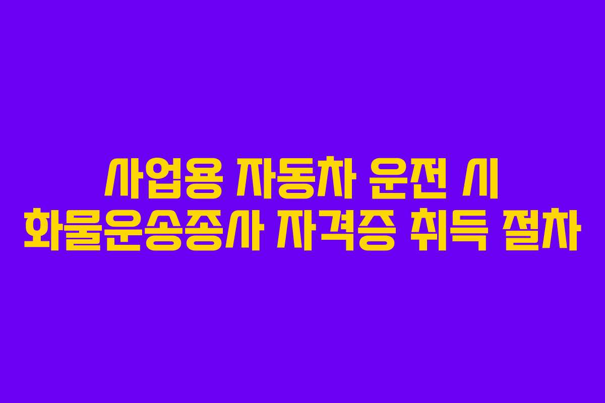 사업용 자동차 운전 시 화물운송종사 자격증 취득 절차