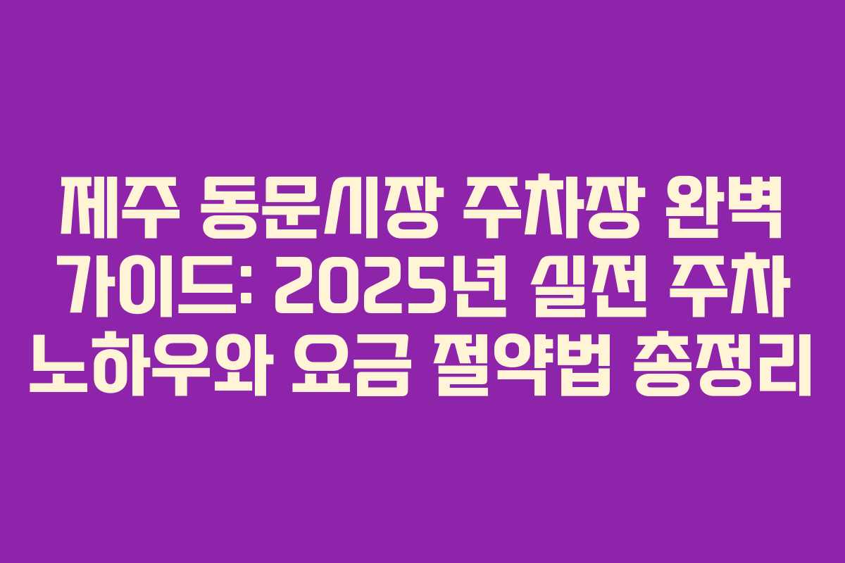 제주 동문시장 주차장 완벽 가이드: 2025년 실전 주차 노하우와 요금 절약법 총정리