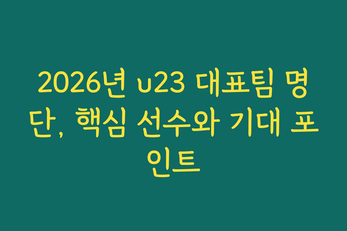 2026년 u23 대표팀 명단, 핵심 선수와 기대 포인트