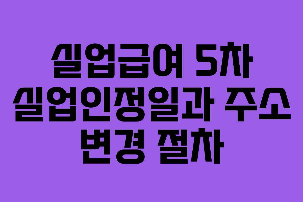 실업급여 5차 실업인정일과 주소 변경 절차