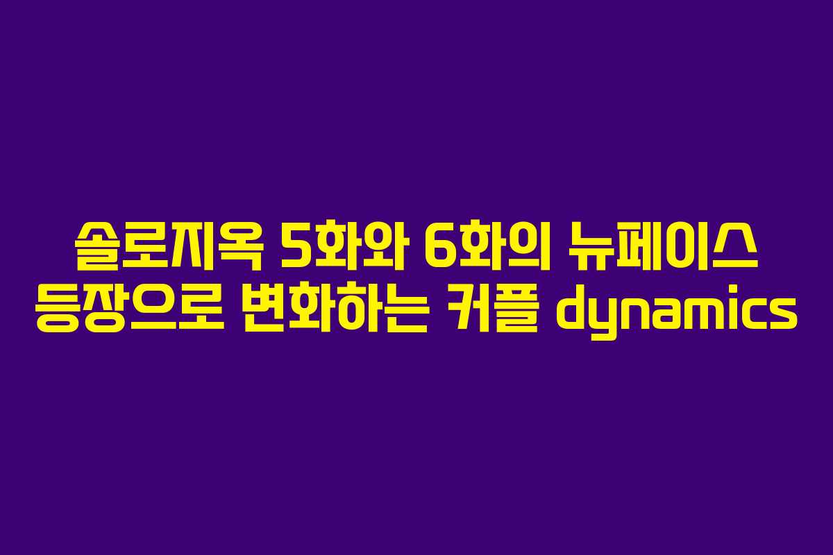 솔로지옥 5화와 6화의 뉴페이스 등장으로 변화하는 커플 dynamics