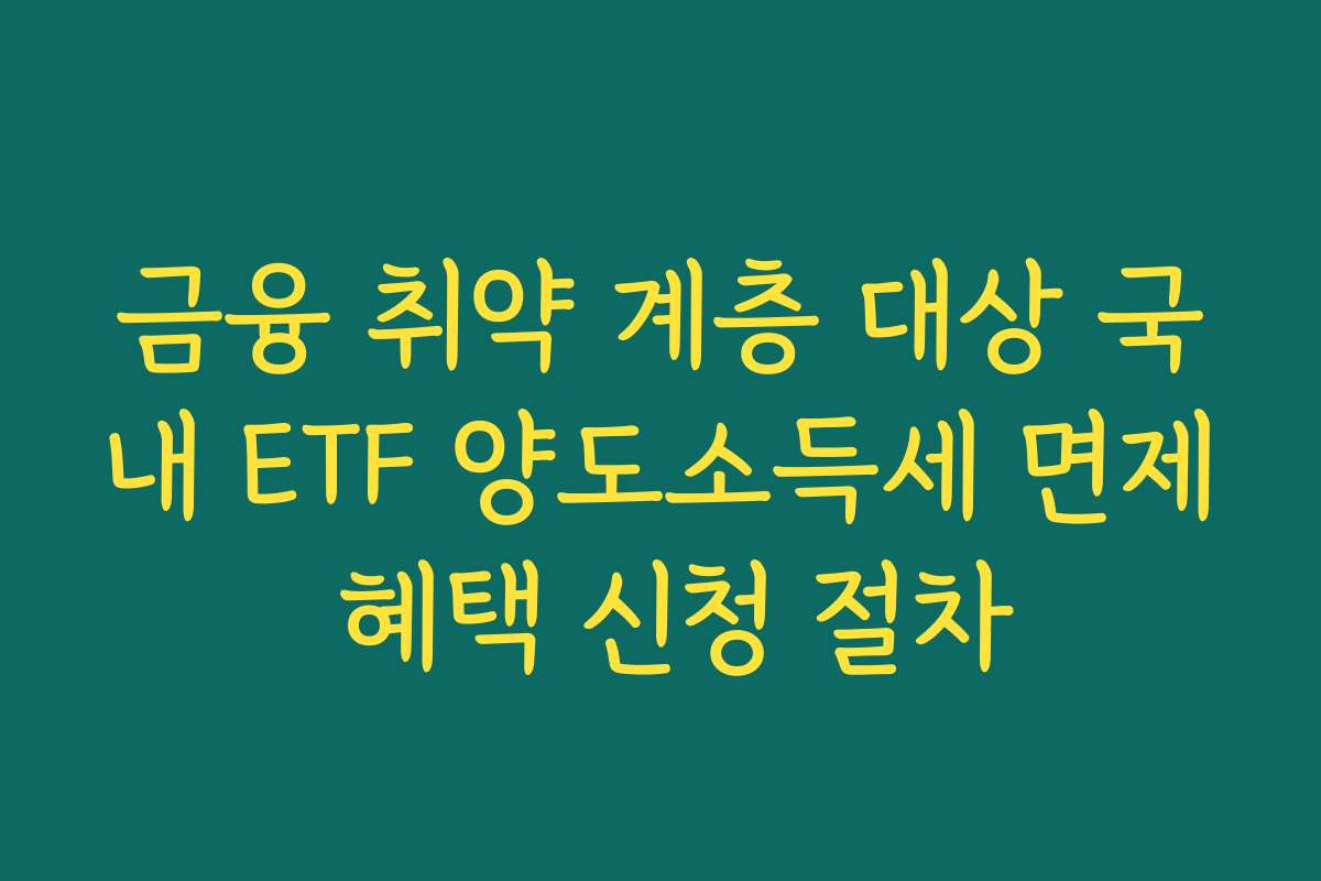 금융 취약 계층 대상 국내 ETF 양도소득세 면제 혜택 신청 절차