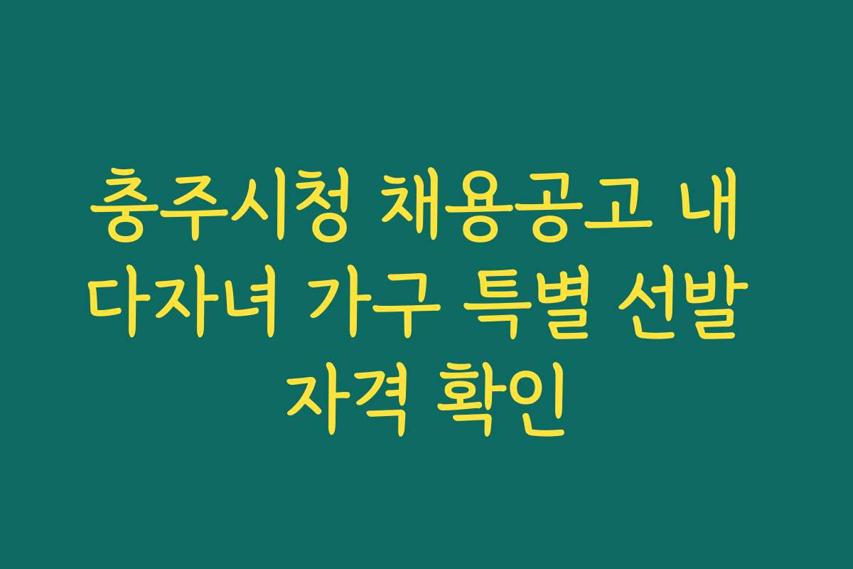충주시청 채용공고 내 다자녀 가구 특별 선발 자격 확인