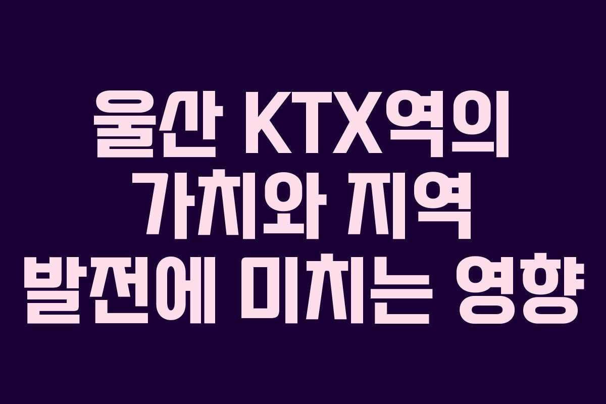 울산 KTX역의 가치와 지역 발전에 미치는 영향