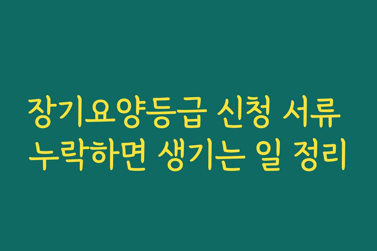 장기요양등급 신청 서류 누락하면 생기는 일 정리